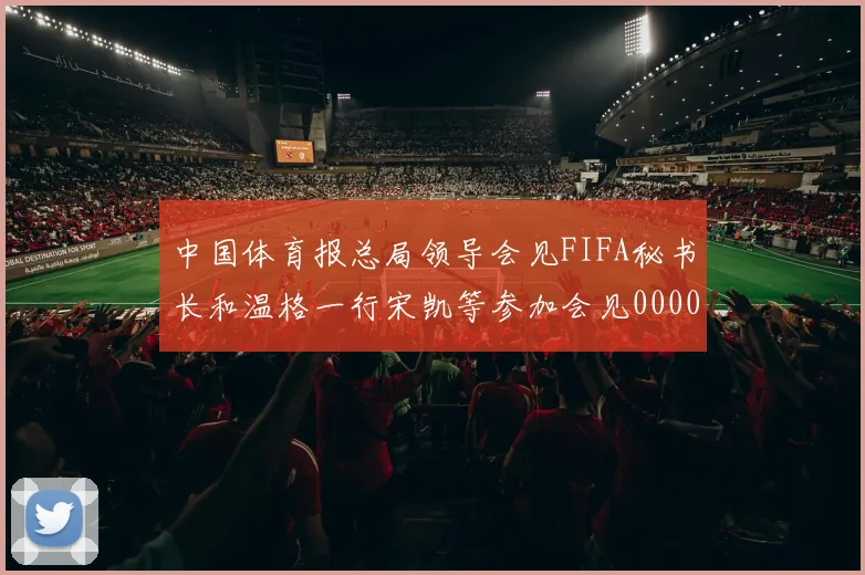 中国体育报总局领导会见FIFA秘书长和温格一行宋凯等参加会见0000644