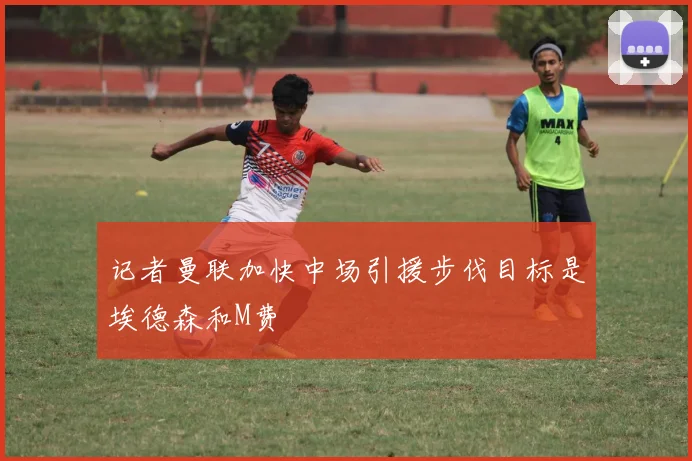 记者曼联加快中场引援步伐目标是埃德森和M费