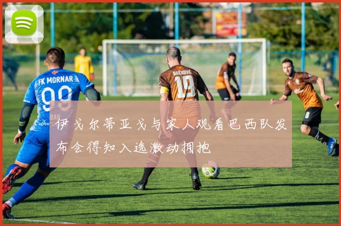伊戈尔蒂亚戈与家人观看巴西队发布会得知入选激动拥抱