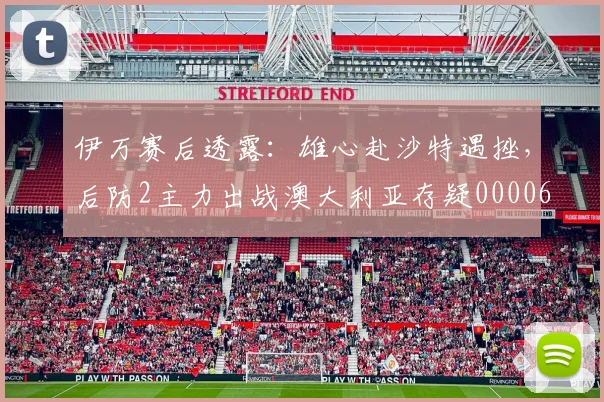 伊万赛后透露：雄心赴沙特遇挫，后防2主力出战澳大利亚存疑0000644