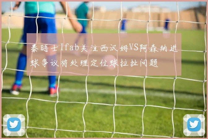 泰晤士Ifab关注西汉姆VS阿森纳进球争议将处理定位球拉扯问题