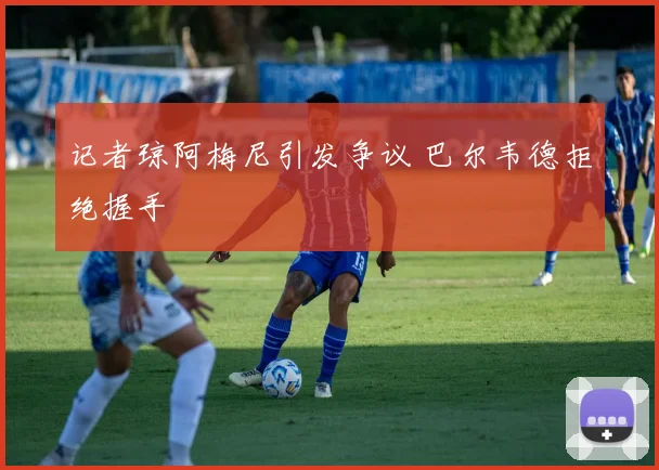 记者琼阿梅尼引发争议 巴尔韦德拒绝握手