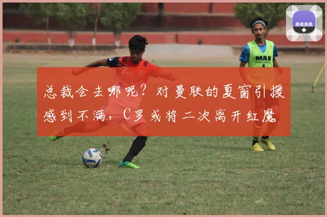 总裁会去哪呢？对曼联的夏窗引援感到不满，C罗或将二次离开红魔