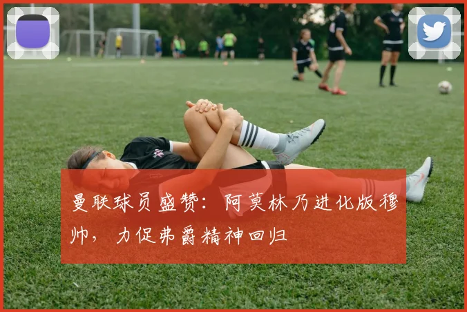 曼联球员盛赞：阿莫林乃进化版穆帅，力促弗爵精神回归