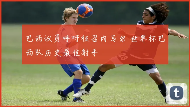 巴西议员呼吁征召内马尔 世界杯巴西队历史最佳射手