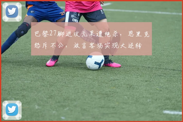 巴黎27脚进攻无果遭绝杀，恩里克怒斥不公，放言客场实现大逆转