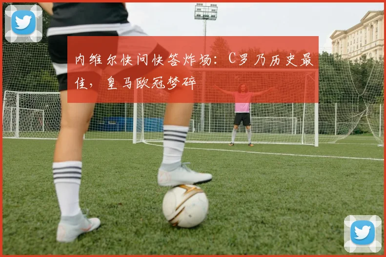 内维尔快问快答炸场：C罗乃历史最佳，皇马欧冠梦碎