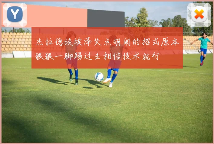 杰拉德谈埃泽失点胡闹的招式原本狠狠一脚踢过去相信技术就行