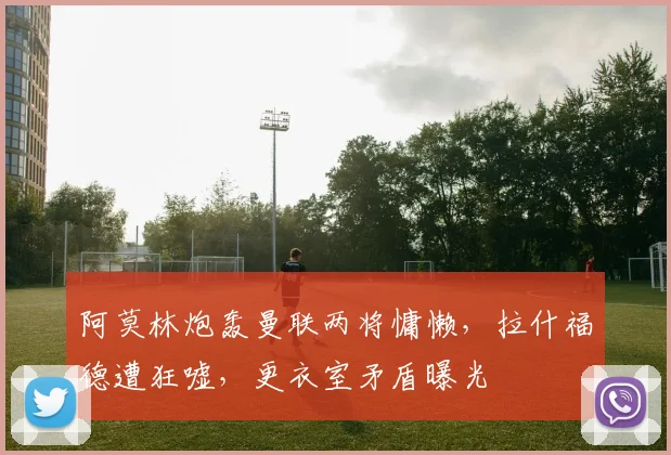 阿莫林炮轰曼联两将慵懒，拉什福德遭狂嘘，更衣室矛盾曝光