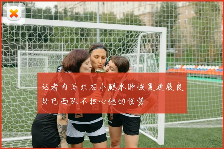 记者内马尔右小腿水肿恢复进展良好巴西队不担心他的伤势