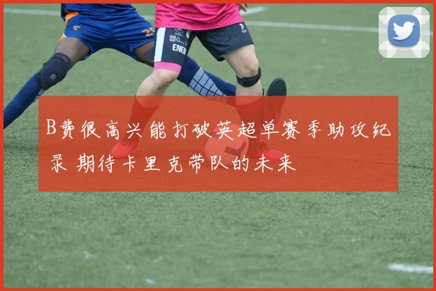 B费很高兴能打破英超单赛季助攻纪录 期待卡里克带队的未来