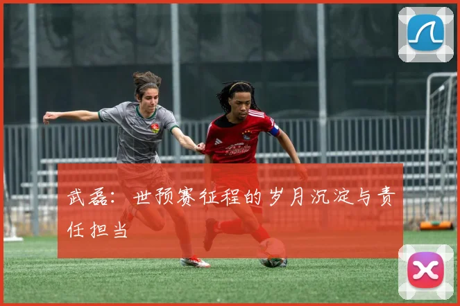 武磊：世预赛征程的岁月沉淀与责任担当