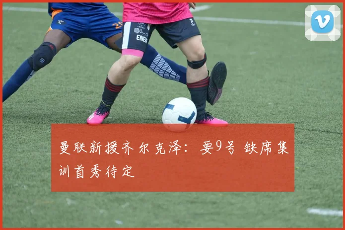 曼联新援齐尔克泽：要9号 缺席集训首秀待定