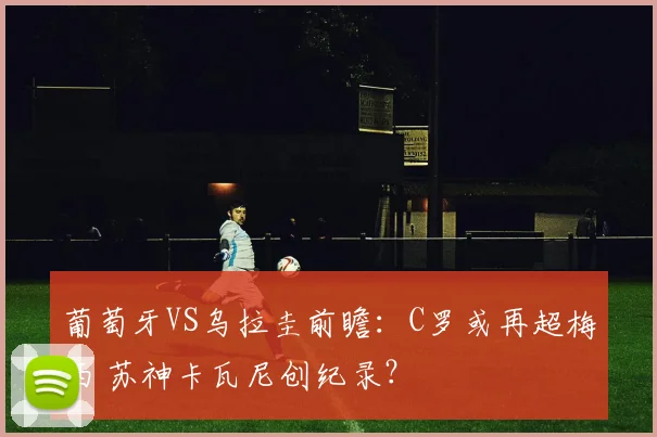 葡萄牙VS乌拉圭前瞻：C罗或再超梅西 苏神卡瓦尼创纪录？