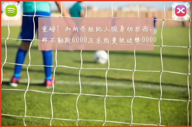 重磅！加纳乔经纪人现身切尔西，那不勒斯6000万求购曼联边锋0000644